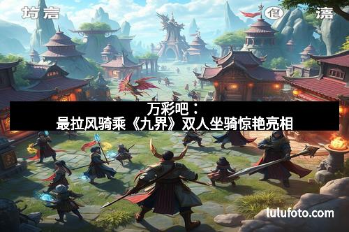 万彩吧：最拉风骑乘《九界》双人坐骑惊艳亮相