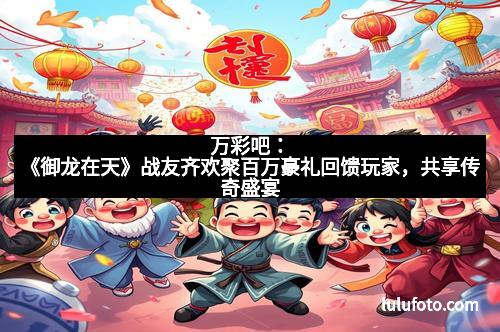 万彩吧：《御龙在天》战友齐欢聚百万豪礼回馈玩家，共享传奇盛宴